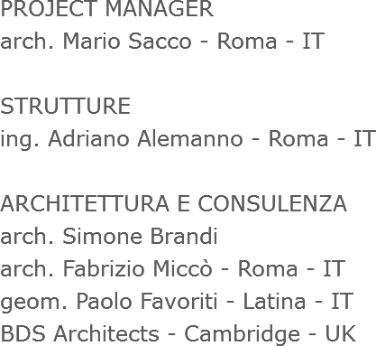 PROJECT MANAGER
arch. Mario Sacco - Roma - IT STRUTTURE ing. Adriano Alemanno - Roma - IT ARCHITETTURA E CONSULENZA
arch. Simone Brandi
arch. Fabrizio Miccò - Roma - IT
geom. Paolo Favoriti - Latina - IT
BDS Architects - Cambridge - UK