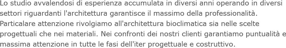 Lo studio avvalendosi di esperienza accumulata in diversi anni operando in diversi settori riguardanti l'architettura garantisce il massimo della professionalità. Particalare attenzione rivolgiamo all'architettura bioclimatica sia nelle scelte progettuali che nei materiali. Nei confronti dei nostri clienti garantiamo puntualità e massima attenzione in tutte le fasi dell'iter progettuale e costruttivo.