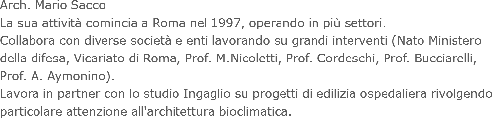 Arch. Mario Sacco
La sua attività comincia a Roma nel 1997, operando in più settori.
Collabora con diverse società e enti lavorando su grandi interventi (Nato Ministero della difesa, Vicariato di Roma, Prof. M.Nicoletti, Prof. Cordeschi, Prof. Bucciarelli, Prof. A. Aymonino).
Lavora in partner con lo studio Ingaglio su progetti di edilizia ospedaliera rivolgendo particolare attenzione all'architettura bioclimatica.