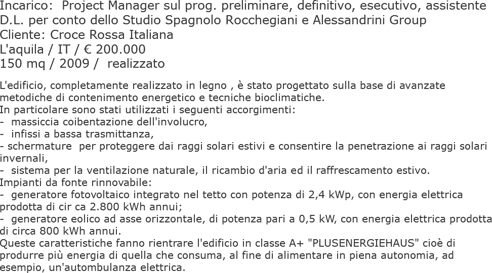 Incarico: Project Manager sul prog. preliminare, definitivo, esecutivo, assistente D.L. per conto dello Studio Spagnolo Rocchegiani e Alessandrini Group
Cliente: Croce Rossa Italiana
L'aquila / IT / € 200.000
150 mq / 2009 / realizzato L'edificio, completamente realizzato in legno , è stato progettato sulla base di avanzate metodiche di contenimento energetico e tecniche bioclimatiche. In particolare sono stati utilizzati i seguenti accorgimenti:
- massiccia coibentazione dell'involucro,
- infissi a bassa trasmittanza, - schermature per proteggere dai raggi solari estivi e consentire la penetrazione ai raggi solari invernali,
- sistema per la ventilazione naturale, il ricambio d'aria ed il raffrescamento estivo.
Impianti da fonte rinnovabile:
- generatore fotovoltaico integrato nel tetto con potenza di 2,4 kWp, con energia elettrica prodotta di cir ca 2.800 kWh annui;
- generatore eolico ad asse orizzontale, di potenza pari a 0,5 kW, con energia elettrica prodotta di circa 800 kWh annui.
Queste caratteristiche fanno rientrare l'edificio in classe A+ "PLUSENERGIEHAUS" cioè di produrre più energia di quella che consuma, al fine di alimentare in piena autonomia, ad esempio, un'autombulanza elettrica. 