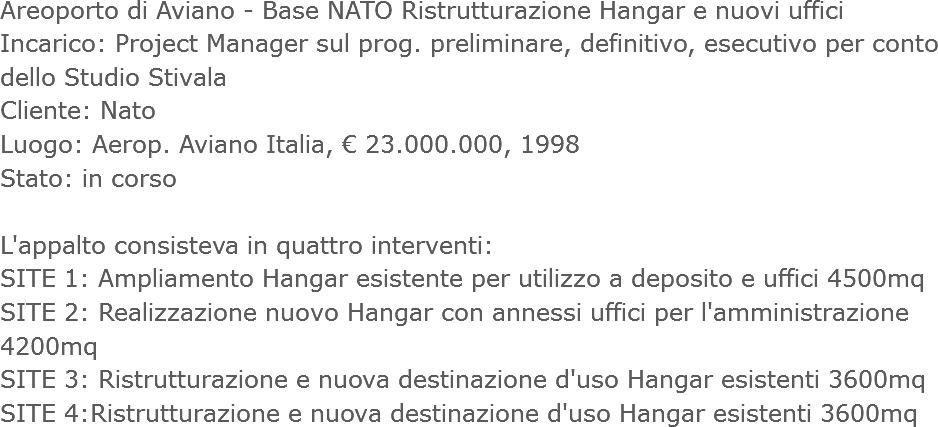 Areoporto di Aviano - Base NATO Ristrutturazione Hangar e nuovi uffici
Incarico: Project Manager sul prog. preliminare, definitivo, esecutivo per conto dello Studio Stivala
Cliente: Nato
Luogo: Aerop. Aviano Italia, € 23.000.000, 1998
Stato: in corso L'appalto consisteva in quattro interventi:
SITE 1: Ampliamento Hangar esistente per utilizzo a deposito e uffici 4500mq
SITE 2: Realizzazione nuovo Hangar con annessi uffici per l'amministrazione 4200mq
SITE 3: Ristrutturazione e nuova destinazione d'uso Hangar esistenti 3600mq
SITE 4:Ristrutturazione e nuova destinazione d'uso Hangar esistenti 3600mq