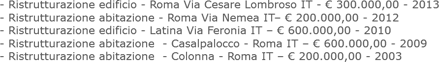 - Ristrutturazione edificio - Roma Via Cesare Lombroso IT - € 300.000,00 - 2013
- Ristrutturazione abitazione - Roma Via Nemea IT– € 200.000,00 - 2012
- Ristrutturazione edificio - Latina Via Feronia IT – € 600.000,00 - 2010
- Ristrutturazione abitazione - Casalpalocco - Roma IT – € 600.000,00 - 2009
- Ristrutturazione abitazione - Colonna - Roma IT – € 200.000,00 - 2003